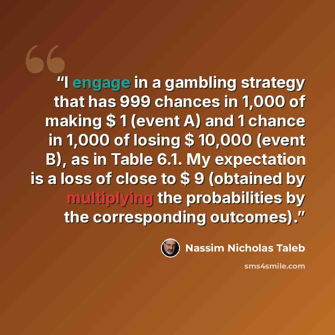 “I engage in a gambling strategy that has 999 chances in 1,000 of making $ 1 (event A) and 1 chance in 1,000 of losing $ 10,000 (event B), as in Table 6.1. My expectation is a loss of close to $ 9 (obtained by multiplying the probabilities by the corresponding outcomes).” quote by Nassim Nicholas Taleb