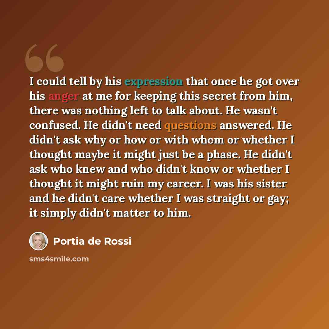“I could tell by his expression that once he got over his anger at me for keeping this secret from him, there was nothing left to talk about. He wasn't confused. He didn't need questions answered. He didn't ask why or how or with whom or whether I thought maybe it might just be a phase. He didn't…” quote by Portia de Rossi