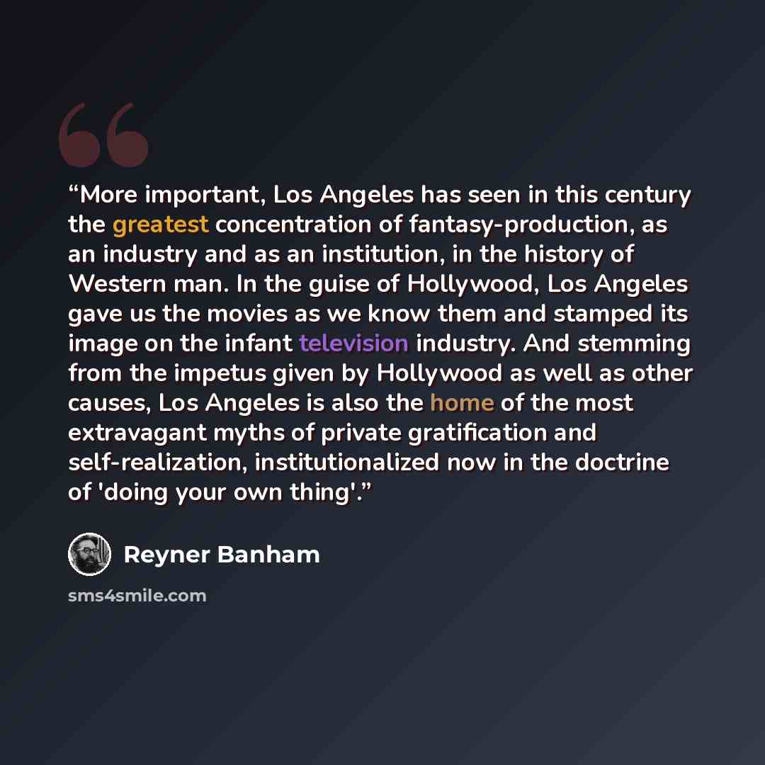 “More important, Los Angeles has seen in this century the greatest concentration of fantasy-production, as an industry and as an institution, in the history of Western man. In the guise of Hollywood, Los Angeles gave us the movies as we know them and stamped its image on the infant television…” quote by Reyner Banham