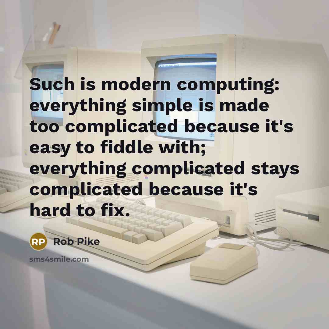 “Such is modern computing: everything simple is made too complicated because it's easy to fiddle with; everything complicated stays complicated because it's hard to fix.” quote by Rob Pike