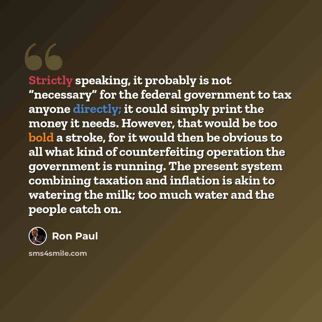 “Strictly speaking, it probably is not “necessary” for the federal government to tax anyone directly; it could simply print the money it needs. However, that would be too bold a stroke, for it would then be obvious to all what kind of counterfeiting operation the government is running. The present…” quote by Ron Paul