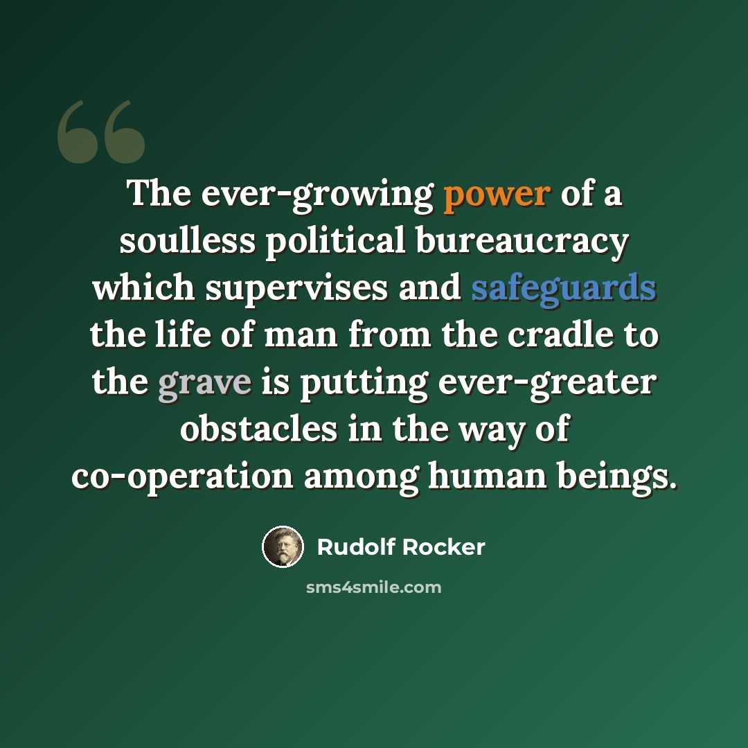 “The ever-growing power of a soulless political bureaucracy which supervises and safeguards the life of man from the cradle to the grave is putting ever-greater obstacles in the way of co-operation among human beings.” quote by Rudolf Rocker