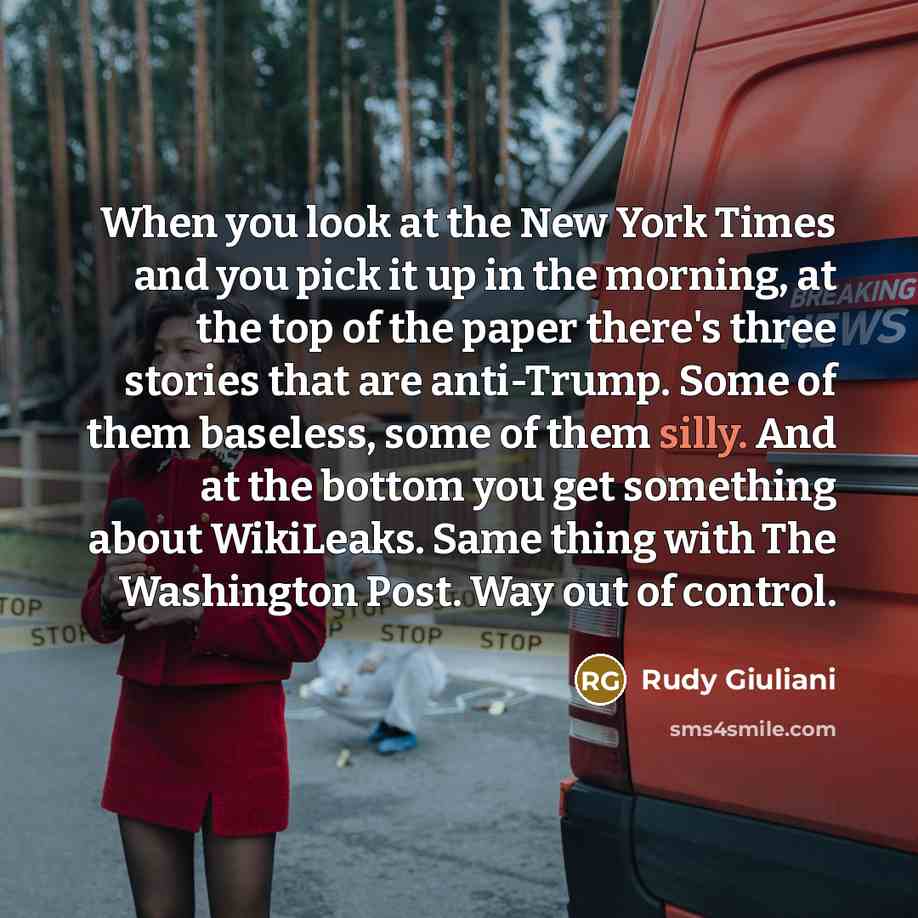 “When you look at the New York Times and you pick it up in the morning, at the top of the paper there's three stories that are anti-Trump. Some of them baseless, some of them silly. And at the bottom you get something about WikiLeaks. Same thing with The Washington Post. Way out of control.” quote by Rudy Giuliani