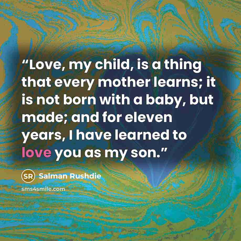 “Love, my child, is a thing that every mother learns; it is not born with a baby, but made; and for eleven years, I have learned to love you as my son.” quote by Salman Rushdie