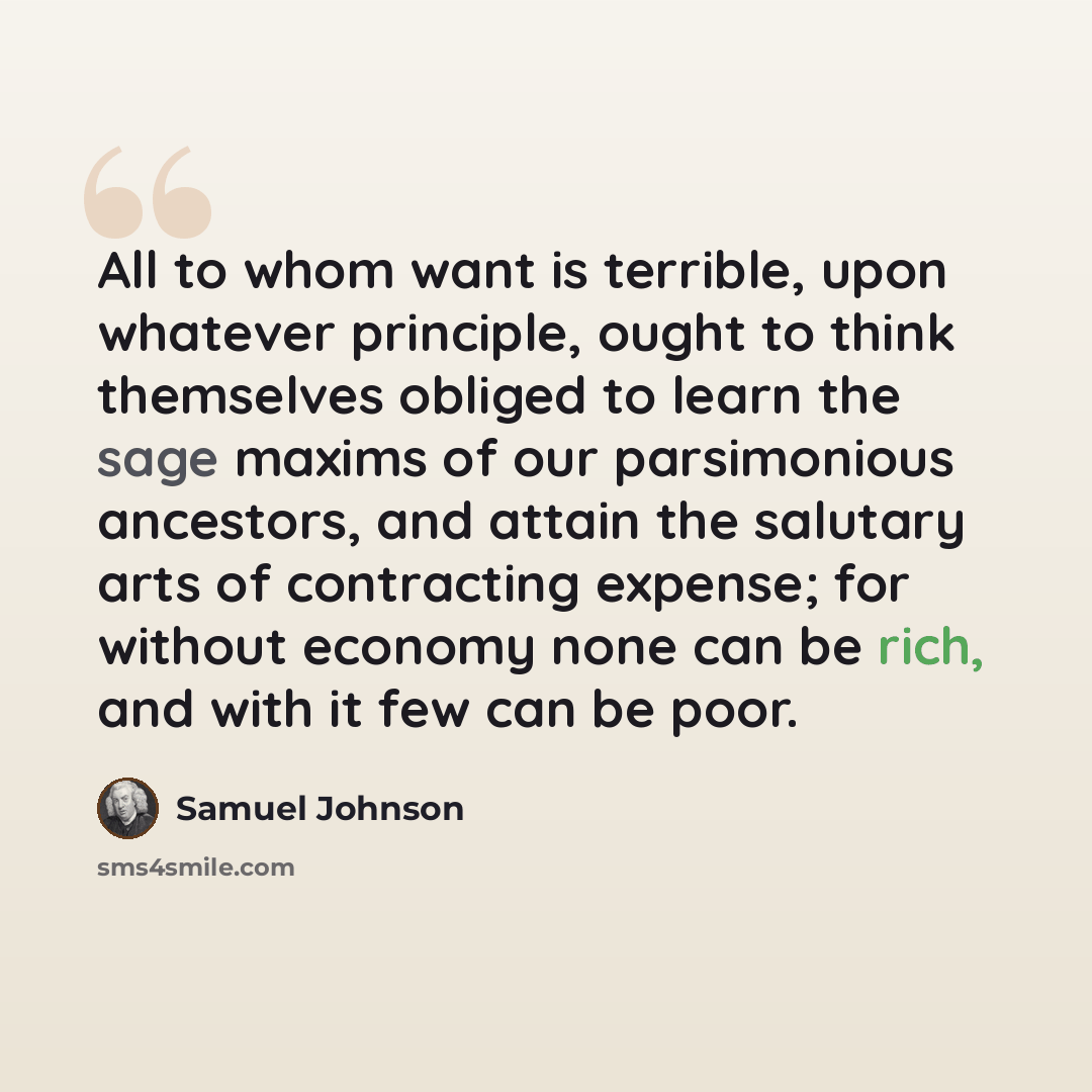 “All to whom want is terrible, upon whatever principle, ought to think themselves obliged to learn the sage maxims of our parsimonious ancestors, and attain the salutary arts of contracting expense; for without economy none can be rich, and with it few can be poor.” quote by Samuel Johnson
