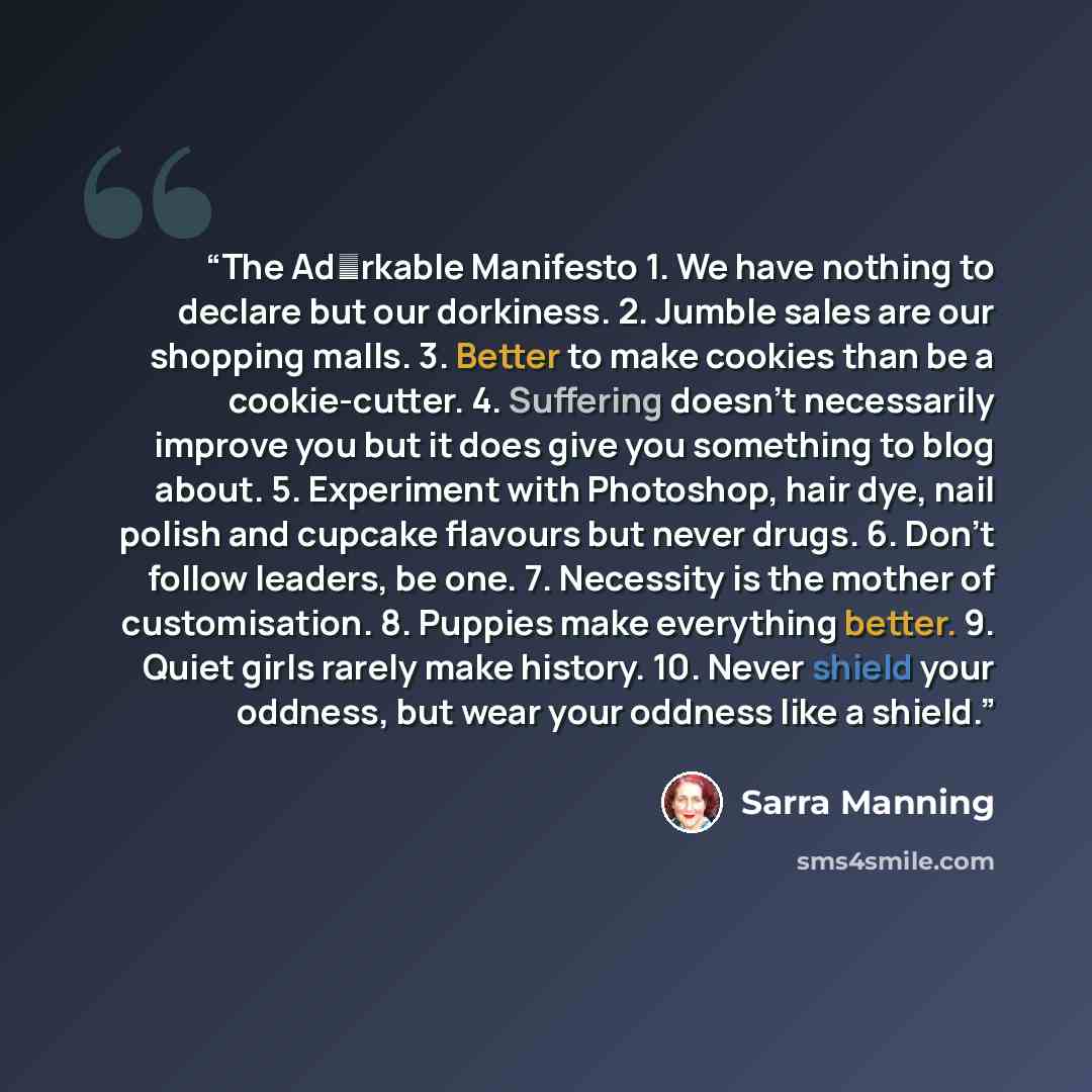 “The Ad♥rkable Manifesto 1. We have nothing to declare but our dorkiness. 2. Jumble sales are our shopping malls. 3. Better to make cookies than be a cookie-cutter. 4. Suffering doesn’t necessarily improve you but it does give you something to blog about. 5. Experiment with Photoshop, hair dye…” quote by Sarra Manning