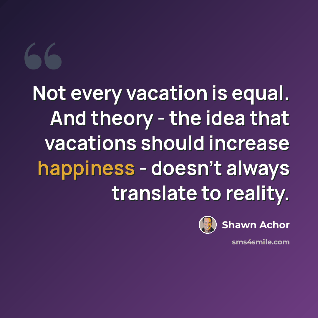 “Not every vacation is equal. And theory - the idea that vacations should increase happiness - doesn't always translate to reality.” quote by Shawn Achor