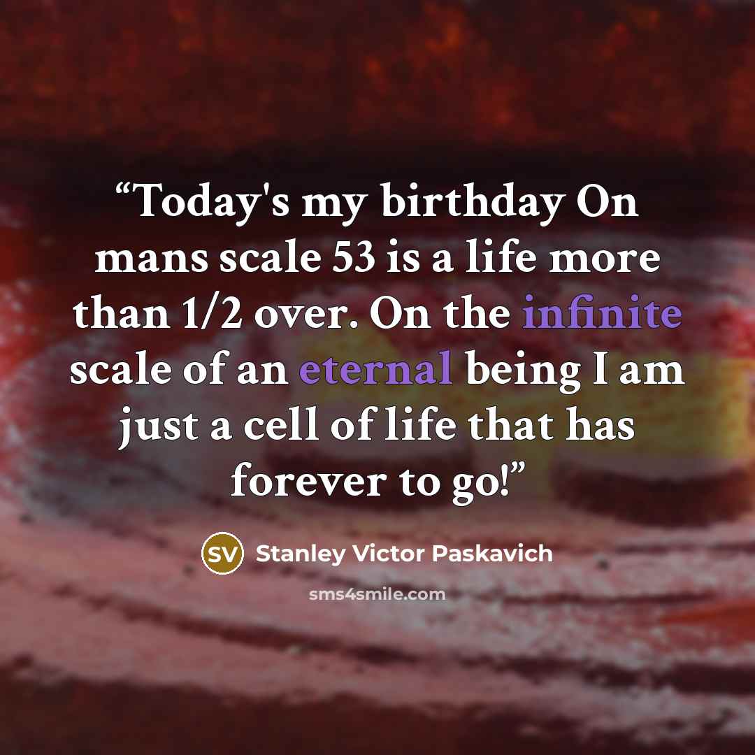 “Today's my birthday On mans scale 53 is a life more than 1/2 over. On the infinite scale of an eternal being I am just a cell of life that has forever to go!” quote by Stanley Victor Paskavich