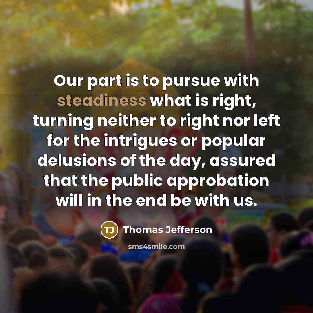 “Our part is to pursue with steadiness what is right, turning neither to right nor left for the intrigues or popular delusions of the day, assured that the public approbation will in the end be with us.” quote by Thomas Jefferson