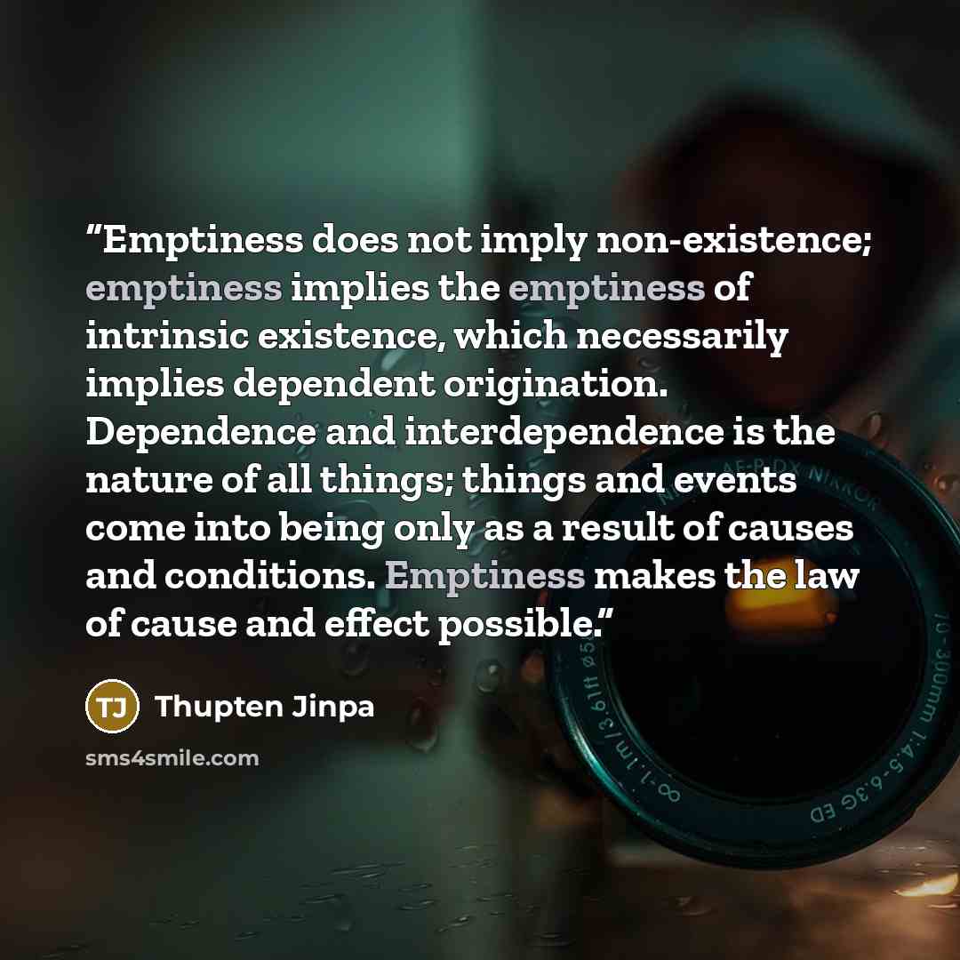 “Emptiness does not imply non-existence; emptiness implies the emptiness of intrinsic existence, which necessarily implies dependent origination. Dependence and interdependence is the nature of all things; things and events come into being only as a result of causes and conditions. Emptiness makes…” quote by Thupten Jinpa