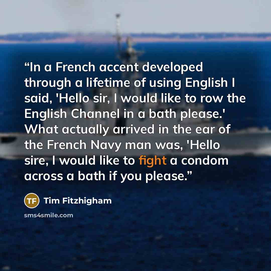 “In a French accent developed through a lifetime of using English I said, 'Hello sir, I would like to row the English Channel in a bath please.' What actually arrived in the ear of the French Navy man was, 'Hello sire, I would like to fight a condom across a bath if you please.” quote by Tim Fitzhigham