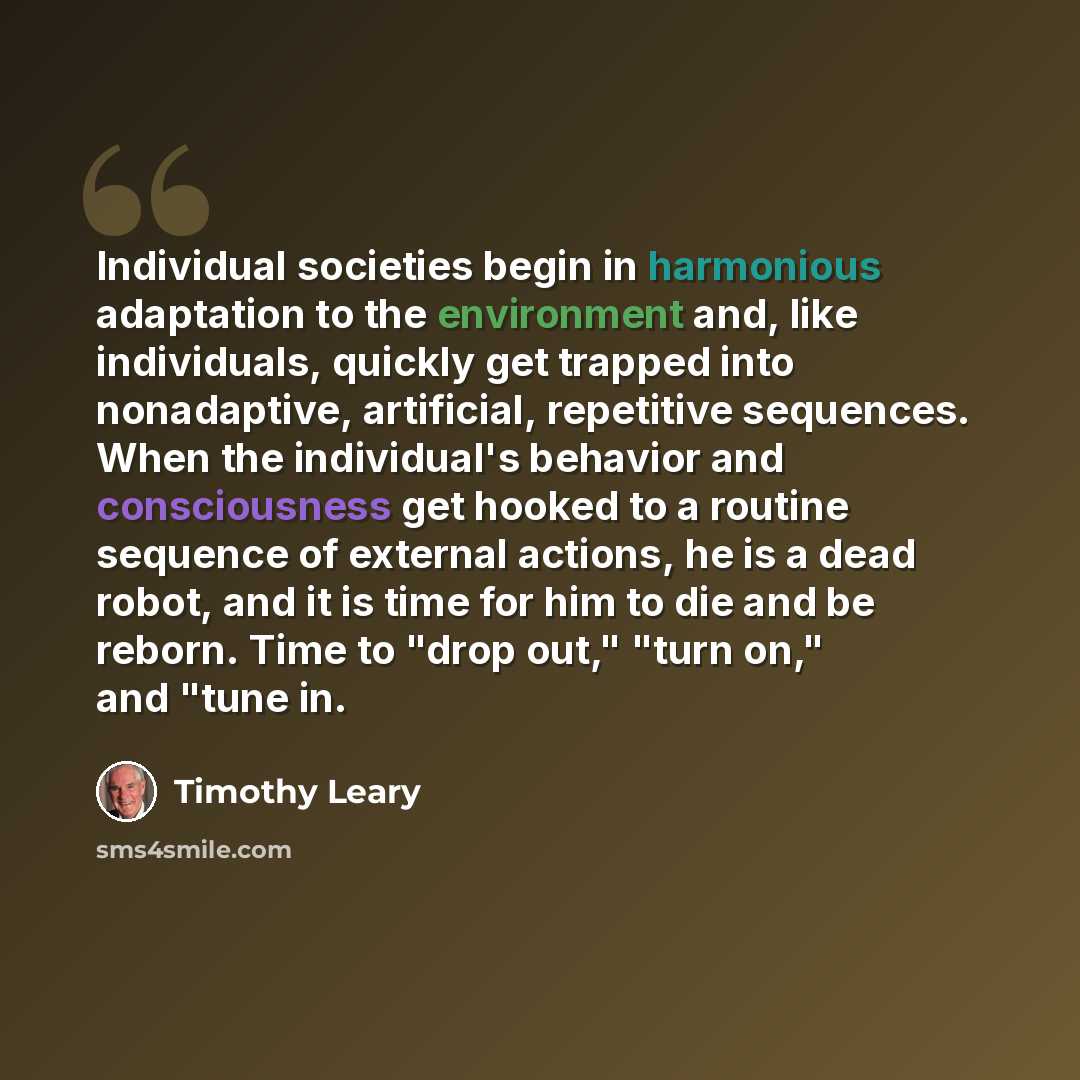 “Individual societies begin in harmonious adaptation to the environment and, like individuals, quickly get trapped into nonadaptive, artificial, repetitive sequences. When the individual's behavior and consciousness get hooked to a routine sequence of external actions, he is a dead robot, and it is…” quote by Timothy Leary