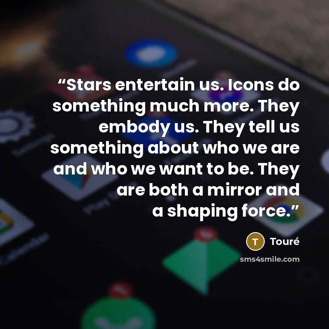 “Stars entertain us. Icons do something much more. They embody us. They tell us something about who we are and who we want to be. They are both a mirror and a shaping force.” quote by Touré