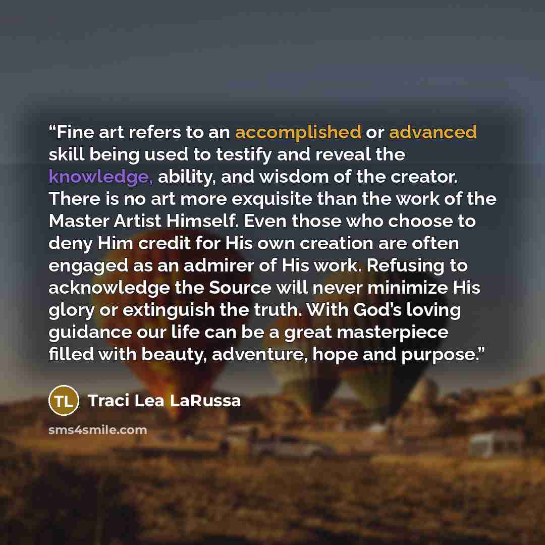 “Fine art refers to an accomplished or advanced skill being used to testify and reveal the knowledge, ability, and wisdom of the creator. There is no art more exquisite than the work of the Master Artist Himself. Even those who choose to deny Him credit for His own creation are often engaged as an…” quote by Traci Lea LaRussa