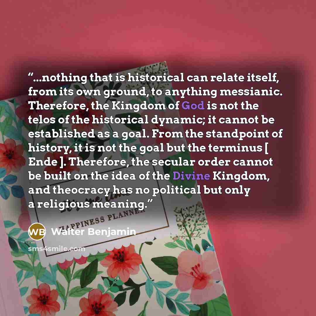 “...nothing that is historical can relate itself, from its own ground, to anything messianic. Therefore, the Kingdom of God is not the telos of the historical dynamic; it cannot be established as a goal. From the standpoint of history, it is not the goal but the terminus [ Ende ]. Therefore, the…” quote by Walter Benjamin