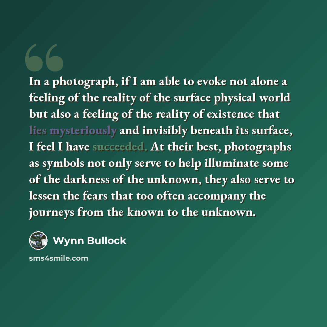 “In a photograph, if I am able to evoke not alone a feeling of the reality of the surface physical world but also a feeling of the reality of existence that lies mysteriously and invisibly beneath its surface, I feel I have succeeded. At their best, photographs as symbols not only serve to help…” quote by Wynn Bullock