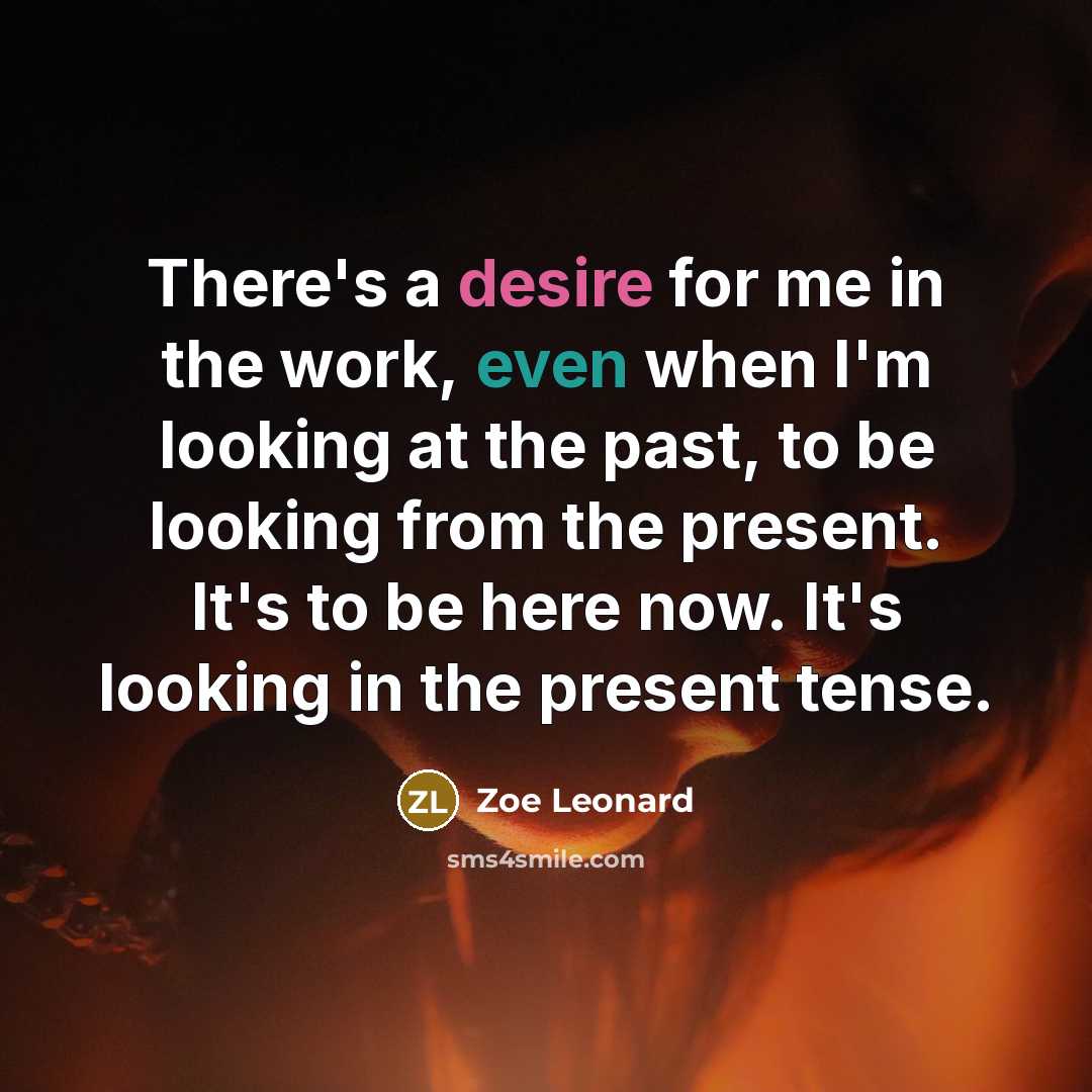 “There's a desire for me in the work, even when I'm looking at the past, to be looking from the present. It's to be here now. It's looking in the present tense.” quote by Zoe Leonard