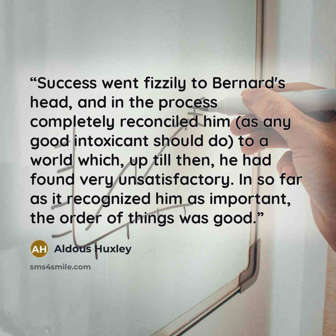 “Success went fizzily to Bernard's head, and in the process completely reconciled him (as any good intoxicant should do) to a world which, up till then, he had found very unsatisfactory. In so far as it recognized him as important, the order of things was good.” quote by Aldous Huxley