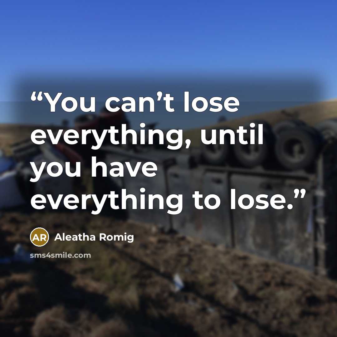 “You can’t lose everything, until you have everything to lose.” quote by Aleatha Romig
