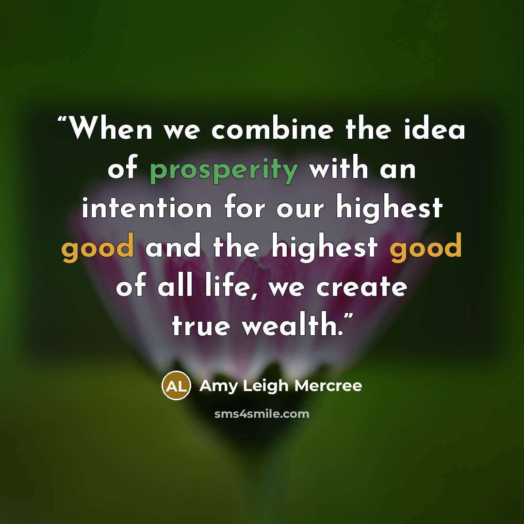“When we combine the idea of prosperity with an intention for our highest good and the highest good of all life, we create true wealth.” quote by Amy Leigh Mercree