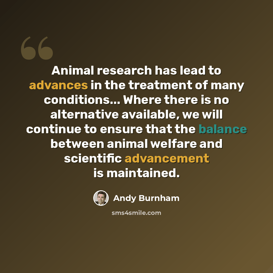 “Animal research has lead to advances in the treatment of many conditions... Where there is no alternative available, we will continue to ensure that the balance between animal welfare and scientific advancement is maintained.” quote by Andy Burnham