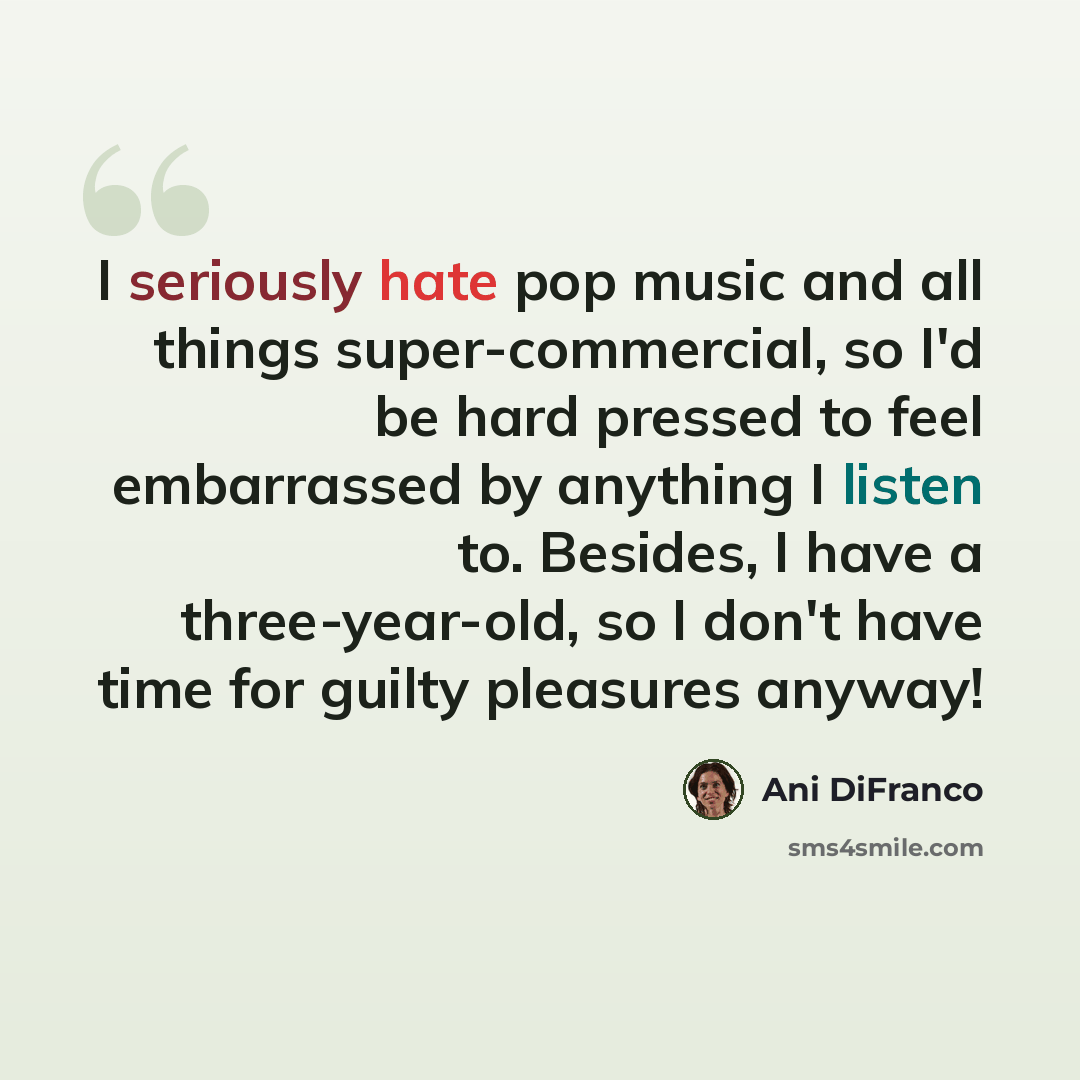 “I seriously hate pop music and all things super-commercial, so I'd be hard pressed to feel embarrassed by anything I listen to. Besides, I have a three-year-old, so I don't have time for guilty pleasures anyway!” quote by Ani DiFranco