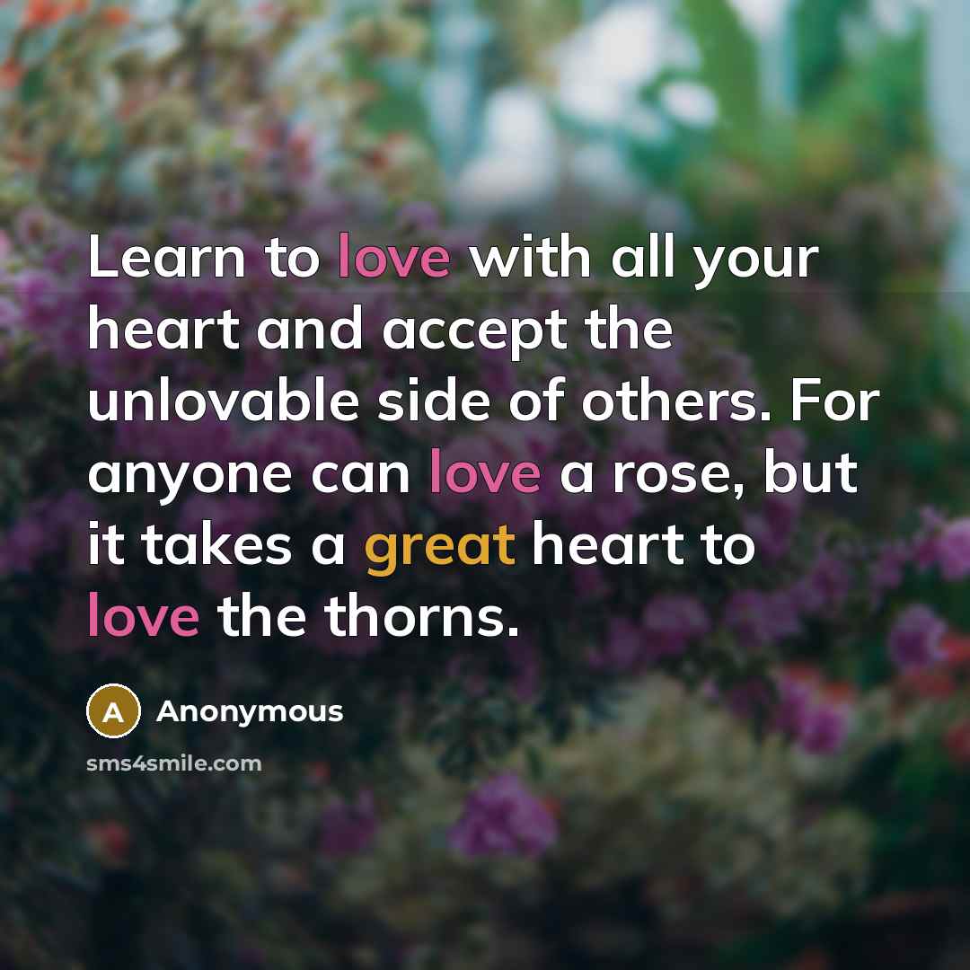 “Learn to love with all your heart and accept the unlovable side of others. For anyone can love a rose, but it takes a great heart to love the thorns.” quote by Anonymous