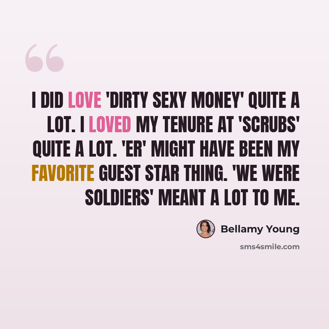 “I did love 'Dirty Sexy Money' quite a lot. I loved my tenure at 'Scrubs' quite a lot. 'ER' might have been my favorite guest star thing. 'We Were Soldiers' meant a lot to me.” quote by Bellamy Young