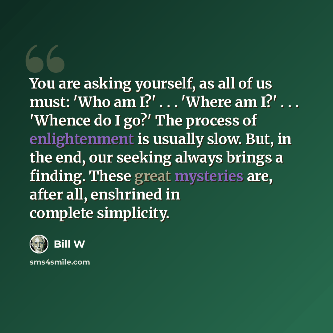 “You are asking yourself, as all of us must: 'Who am I?' . . . 'Where am I?' . . . 'Whence do I go?' The process of enlightenment is usually slow. But, in the end, our seeking always brings a finding. These great mysteries are, after all, enshrined in complete simplicity.” quote by Bill W