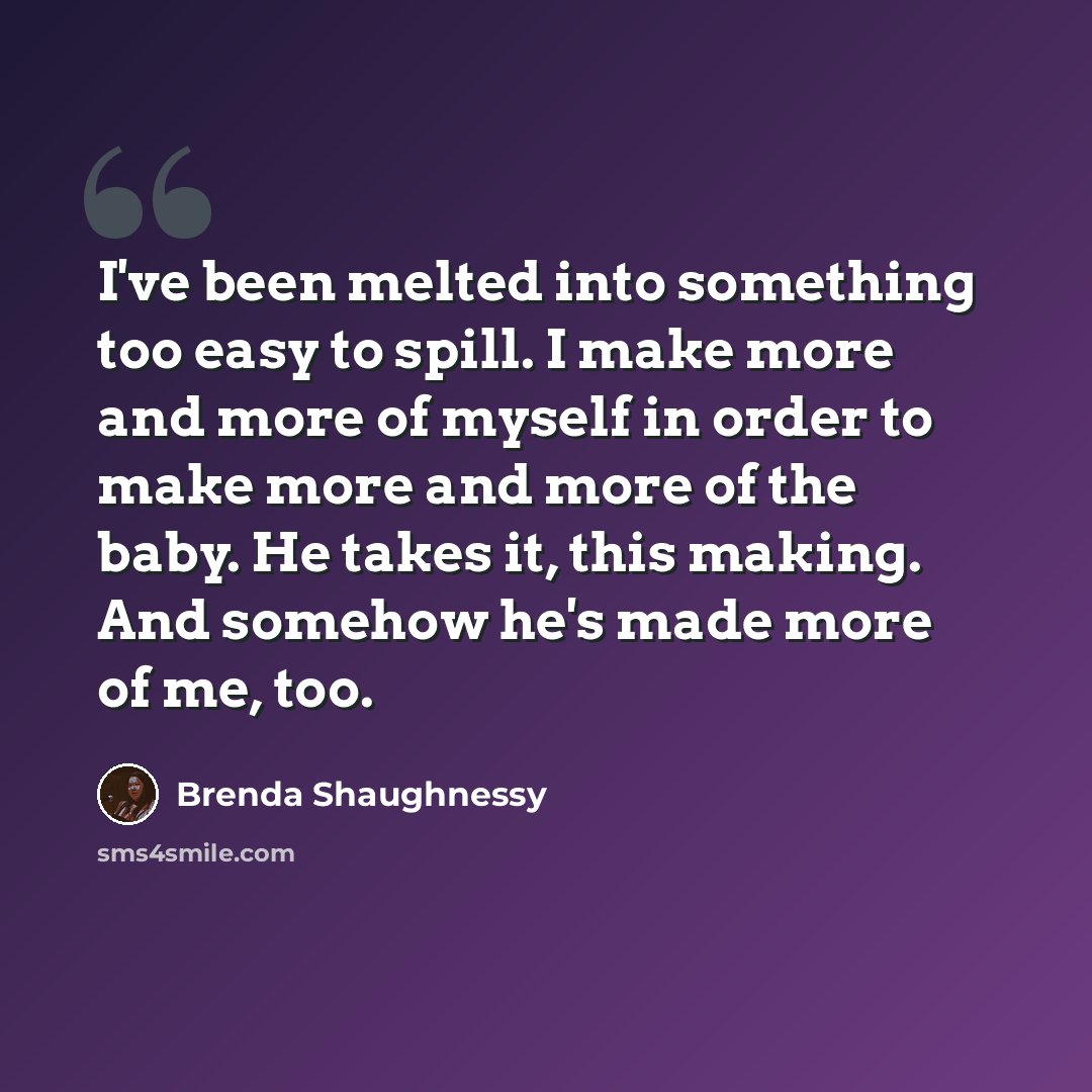 “I've been melted into something too easy to spill. I make more and more of myself in order to make more and more of the baby. He takes it, this making. And somehow he's made more of me, too.” quote by Brenda Shaughnessy