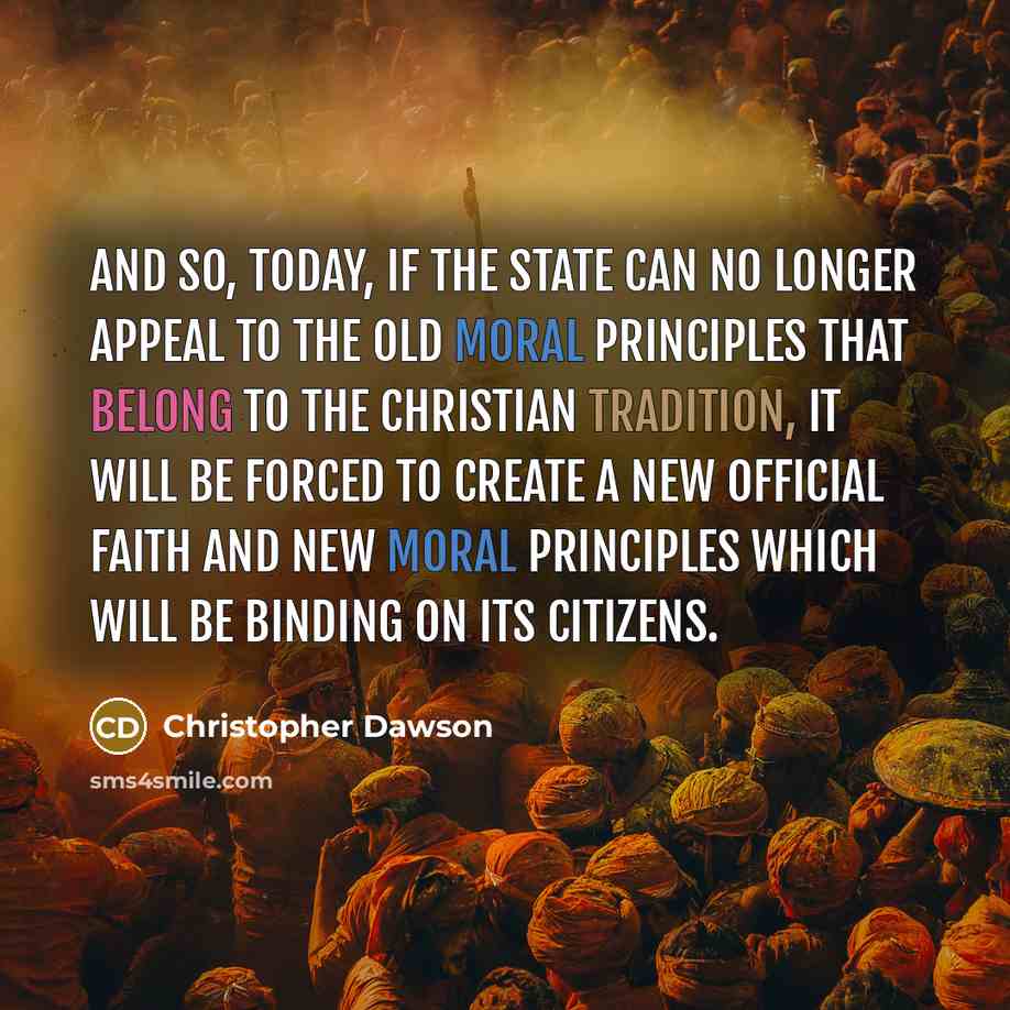 “And so, today, if the state can no longer appeal to the old moral principles that belong to the Christian tradition, it will be forced to create a new official faith and new moral principles which will be binding on its citizens.” quote by Christopher Dawson