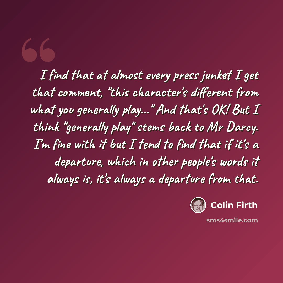 “I find that at almost every press junket I get that comment, "this character's different from what you generally play..." And that's OK! But I think "generally play" stems back to Mr Darcy. I'm fine with it but I tend to find that if it's a departure, which in other people's words it always is…” quote by Colin Firth
