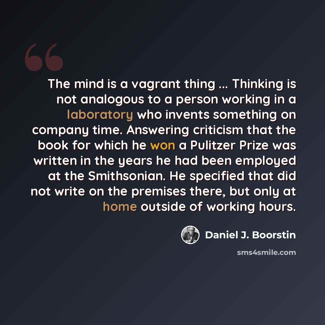“The mind is a vagrant thing ... Thinking is not analogous to a person working in a laboratory who invents something on company time. Answering criticism that the book for which he won a Pulitzer Prize was written in the years he had been employed at the Smithsonian. He specified that did not write…” quote by Daniel J. Boorstin