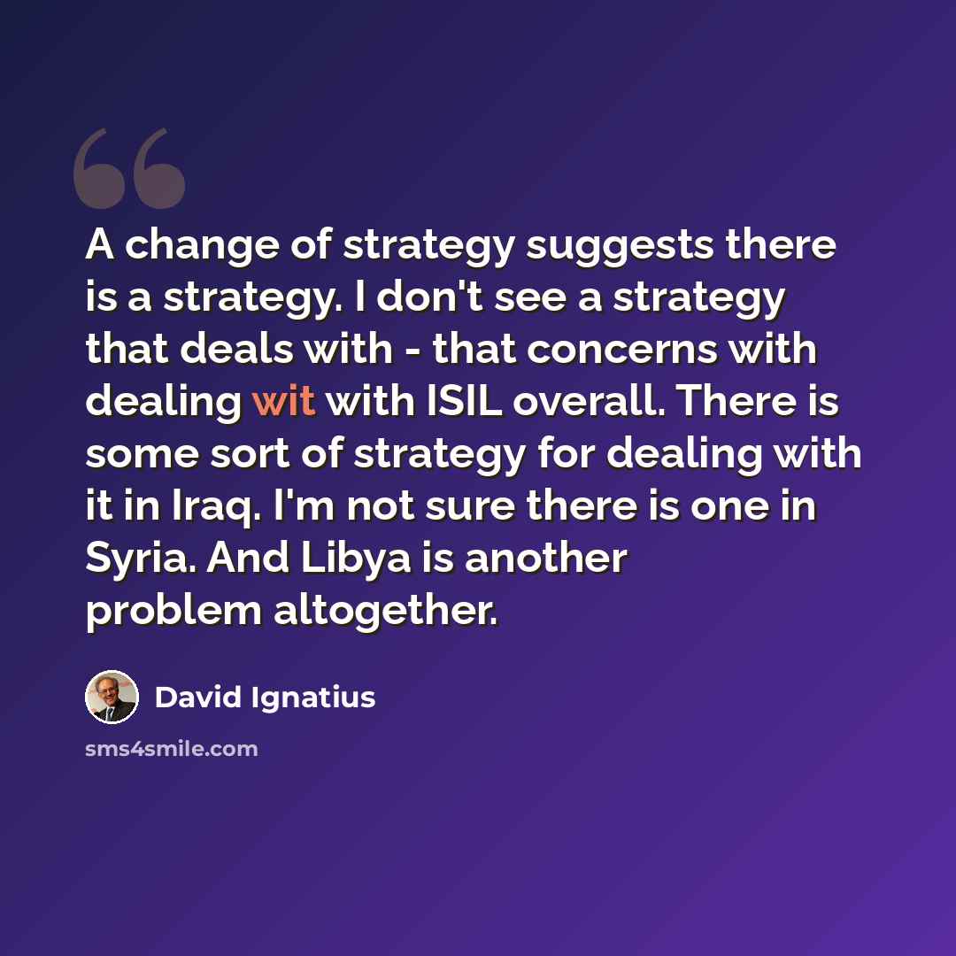 “A change of strategy suggests there is a strategy. I don't see a strategy that deals with - that concerns with dealing wit with ISIL overall. There is some sort of strategy for dealing with it in Iraq. I'm not sure there is one in Syria. And Libya is another problem altogether.” quote by David Ignatius