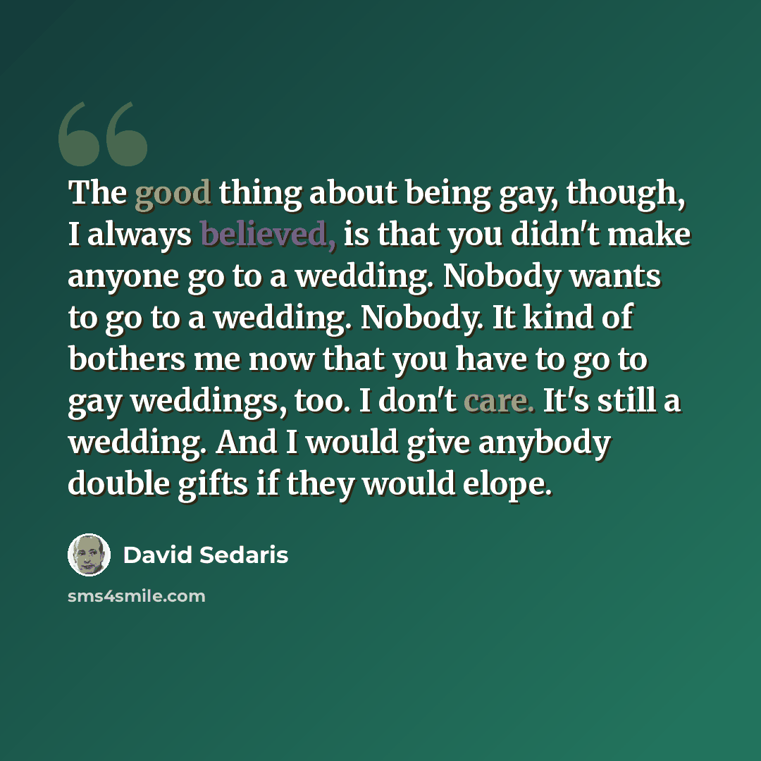 “The good thing about being gay, though, I always believed, is that you didn't make anyone go to a wedding. Nobody wants to go to a wedding. Nobody. It kind of bothers me now that you have to go to gay weddings, too. I don't care. It's still a wedding. And I would give anybody double gifts if they…” quote by David Sedaris