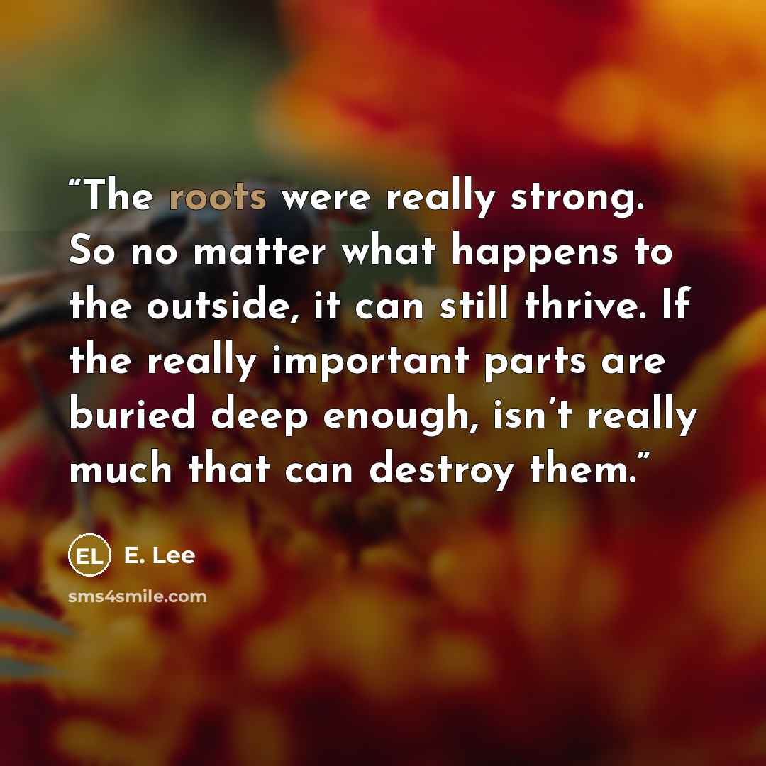 “The roots were really strong. So no matter what happens to the outside, it can still thrive. If the really important parts are buried deep enough, isn’t really much that can destroy them.” quote by E. Lee