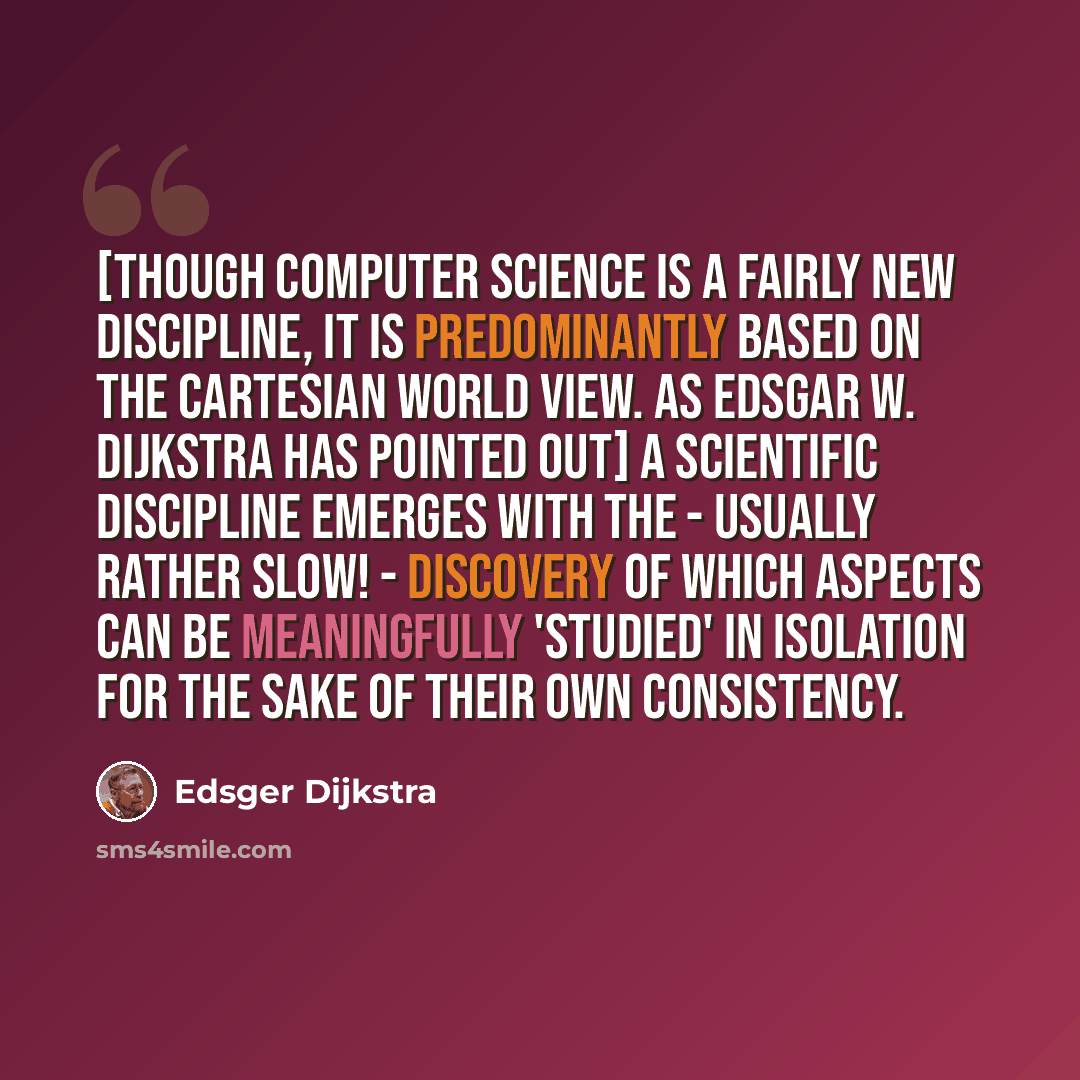 “[Though computer science is a fairly new discipline, it is predominantly based on the Cartesian world view. As Edsgar W. Dijkstra has pointed out] A scientific discipline emerges with the - usually rather slow! - discovery of which aspects can be meaningfully 'studied' in isolation for the sake of…” quote by Edsger Dijkstra