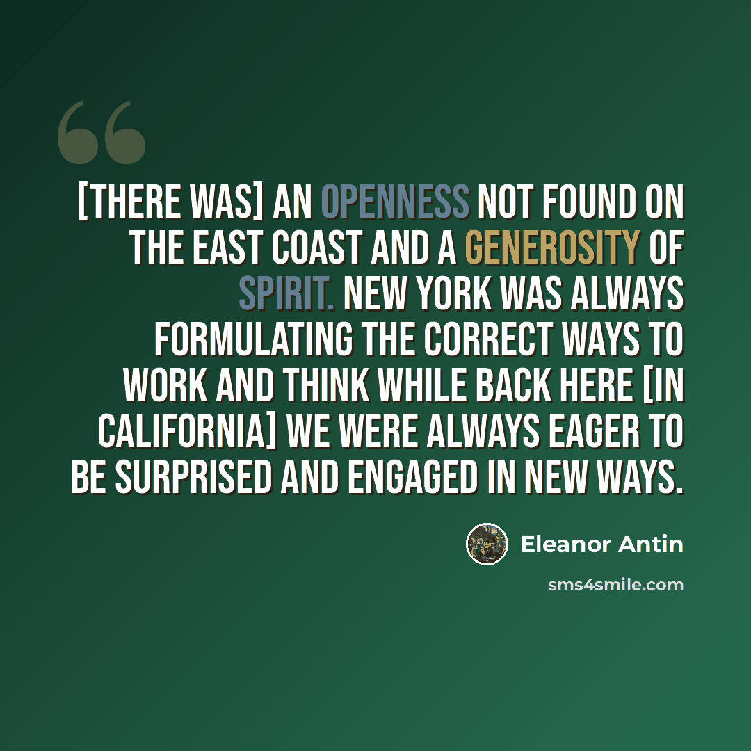 “[There was] an openness not found on the East Coast and a generosity of spirit. New York was always formulating the correct ways to work and think while back here [in California] we were always eager to be surprised and engaged in new ways.” quote by Eleanor Antin