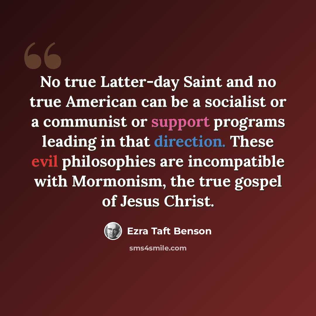 “No true Latter-day Saint and no true American can be a socialist or a communist or support programs leading in that direction. These evil philosophies are incompatible with Mormonism, the true gospel of Jesus Christ.” quote by Ezra Taft Benson