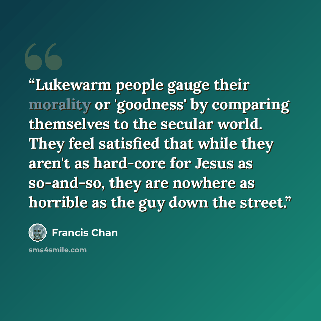 “Lukewarm people gauge their morality or 'goodness' by comparing themselves to the secular world. They feel satisfied that while they aren't as hard-core for Jesus as so-and-so, they are nowhere as horrible as the guy down the street.” quote by Francis Chan