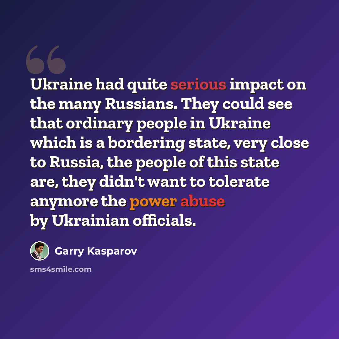 “Ukraine had quite serious impact on the many Russians. They could see that ordinary people in Ukraine which is a bordering state, very close to Russia, the people of this state are, they didn't want to tolerate anymore the power abuse by Ukrainian officials.” quote by Garry Kasparov