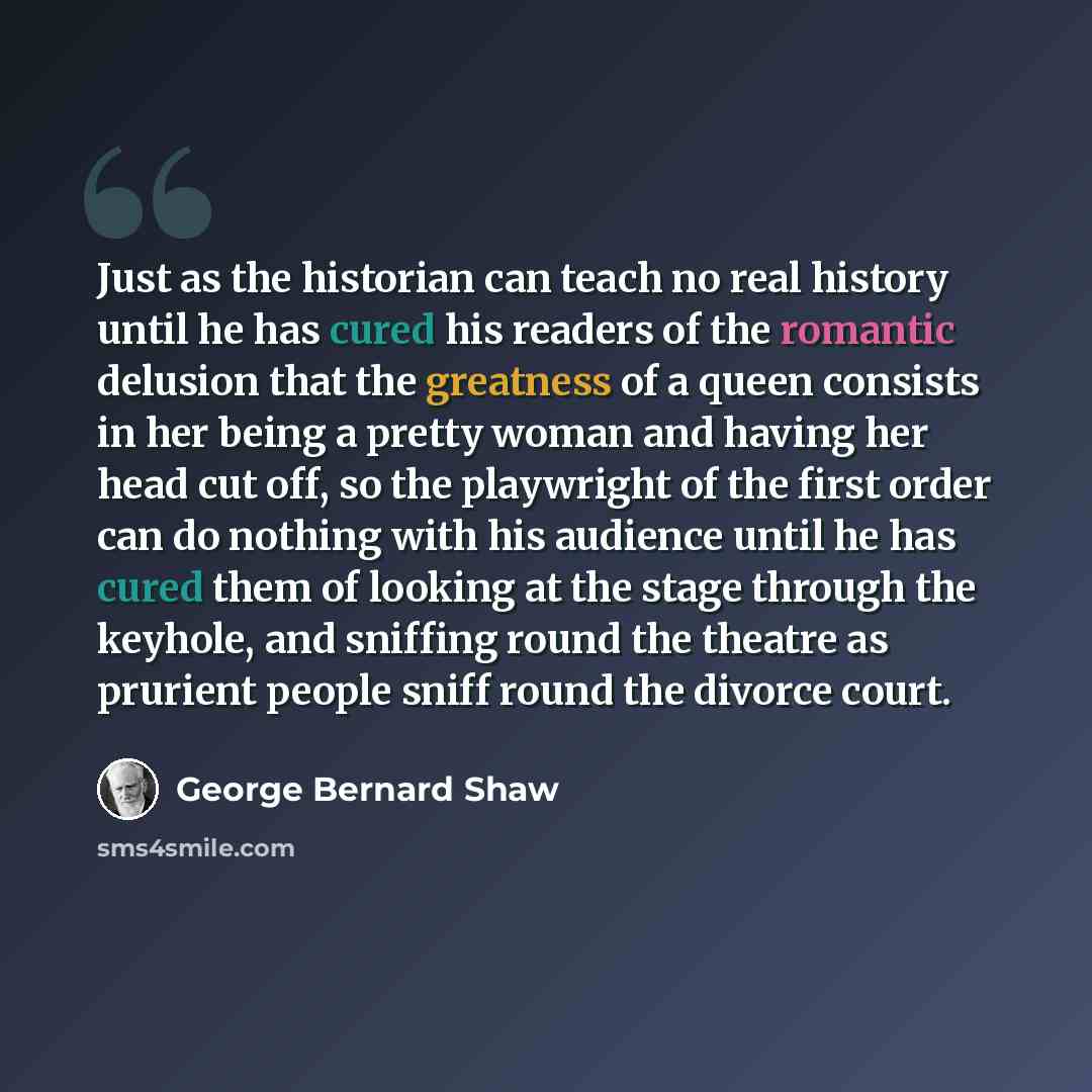“Just as the historian can teach no real history until he has cured his readers of the romantic delusion that the greatness of a queen consists in her being a pretty woman and having her head cut off, so the playwright of the first order can do nothing with his audience until he has cured them of…” quote by George Bernard Shaw