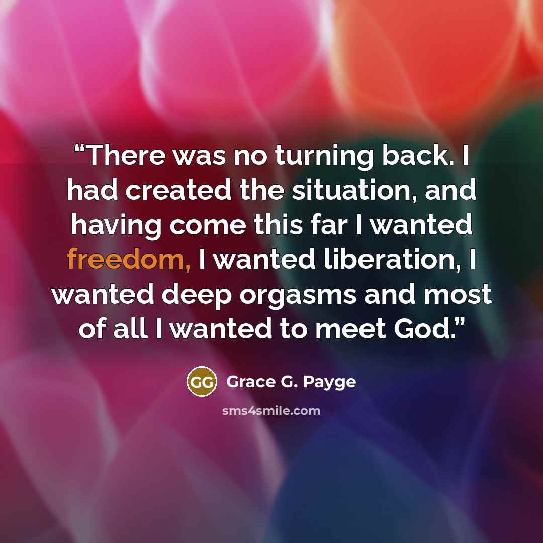 “There was no turning back. I had created the situation, and having come this far I wanted freedom, I wanted liberation, I wanted deep orgasms and most of all I wanted to meet God.” quote by Grace G. Payge