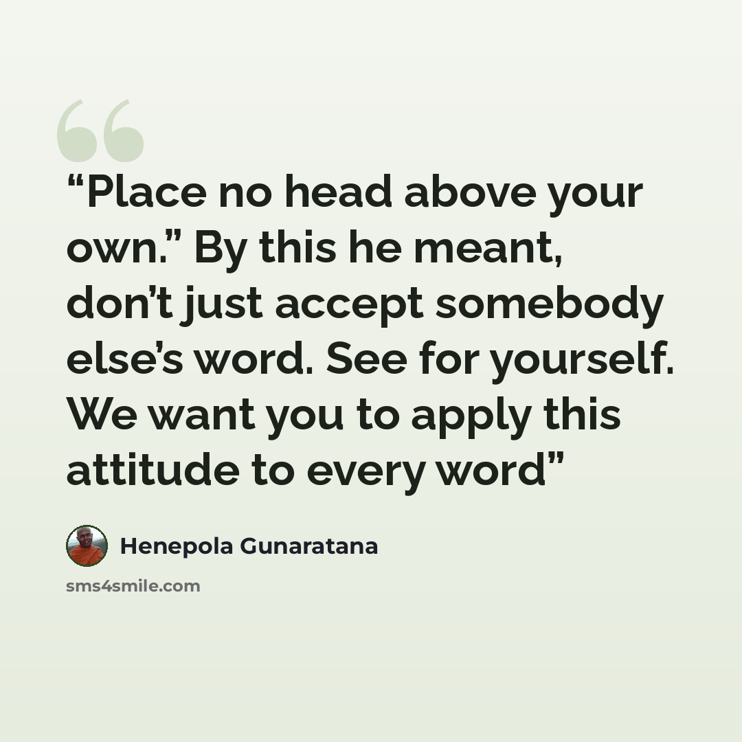 “Place no head above your own.” By this he meant, don’t just accept somebody else’s word. See for yourself. We want you to apply this attitude to every word” quote by Henepola Gunaratana