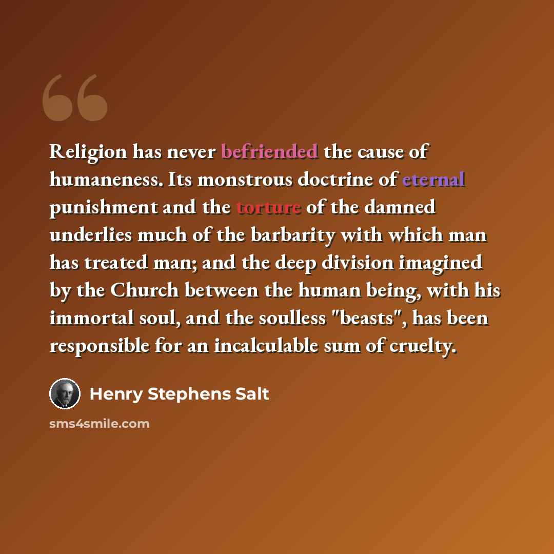 “Religion has never befriended the cause of humaneness. Its monstrous doctrine of eternal punishment and the torture of the damned underlies much of the barbarity with which man has treated man; and the deep division imagined by the Church between the human being, with his immortal soul, and the…” quote by Henry Stephens Salt