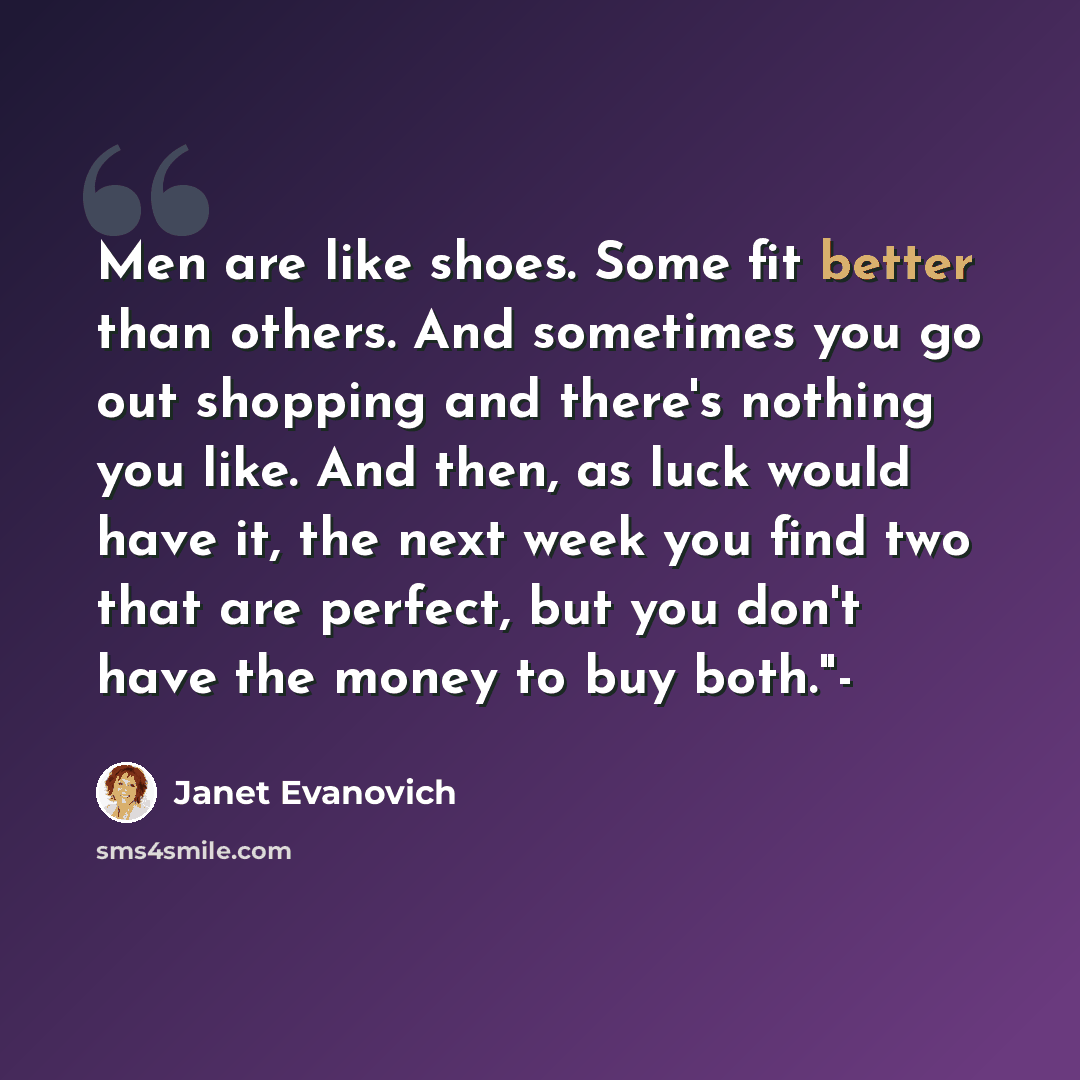 “Men are like shoes. Some fit better than others. And sometimes you go out shopping and there's nothing you like. And then, as luck would have it, the next week you find two that are perfect, but you don't have the money to buy both."-” quote by Janet Evanovich