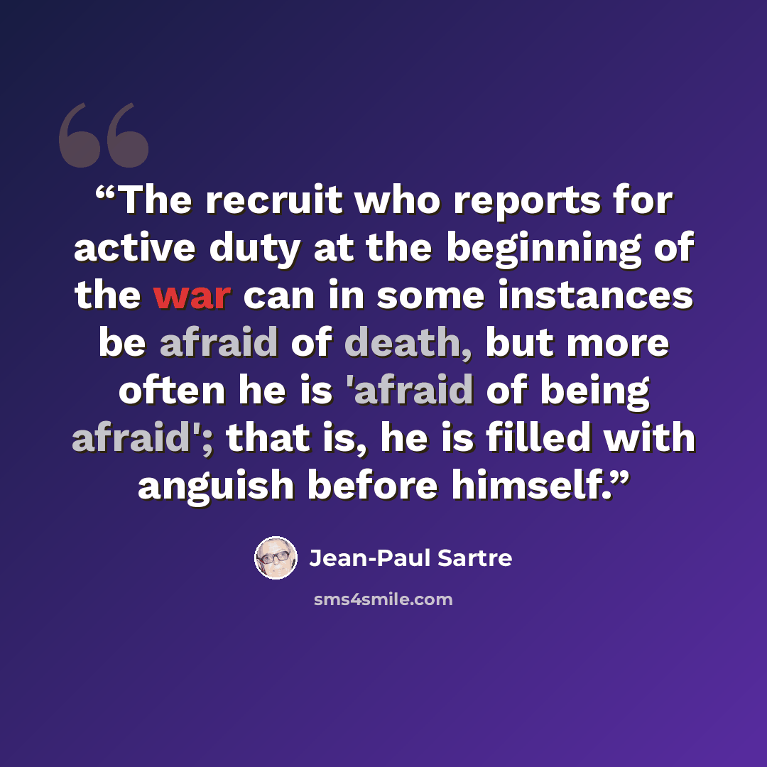 “The recruit who reports for active duty at the beginning of the war can in some instances be afraid of death, but more often he is 'afraid of being afraid'; that is, he is filled with anguish before himself.” quote by Jean-Paul Sartre