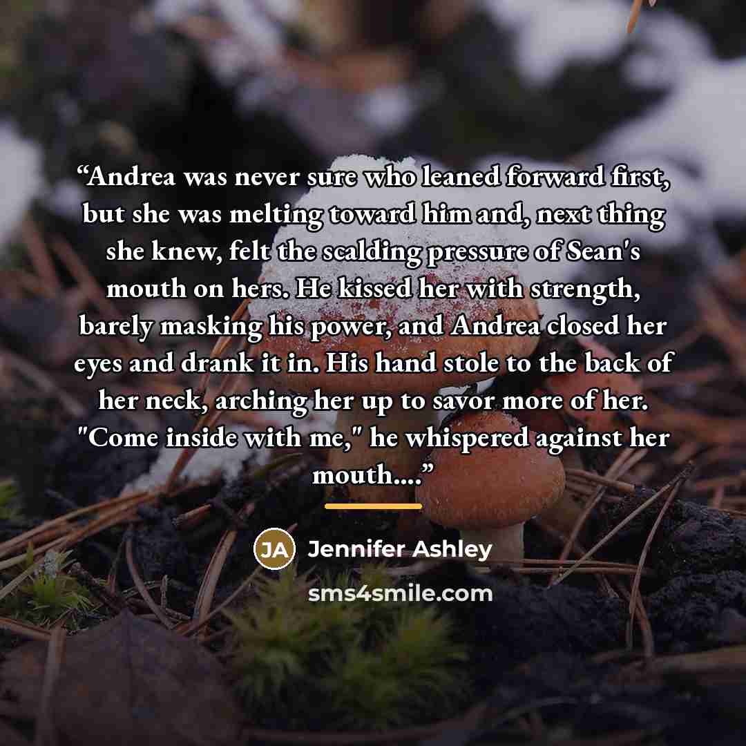 “Andrea was never sure who leaned forward first, but she was melting toward him and, next thing she knew, felt the scalding pressure of Sean's mouth on hers. He kissed her with strength, barely masking his power, and Andrea closed her eyes and drank it in. His hand stole to the back of her neck…” quote by Jennifer Ashley