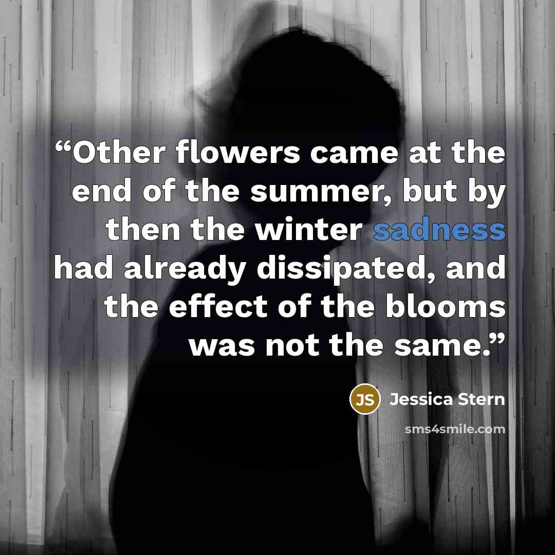 “Other flowers came at the end of the summer, but by then the winter sadness had already dissipated, and the effect of the blooms was not the same.” quote by Jessica Stern