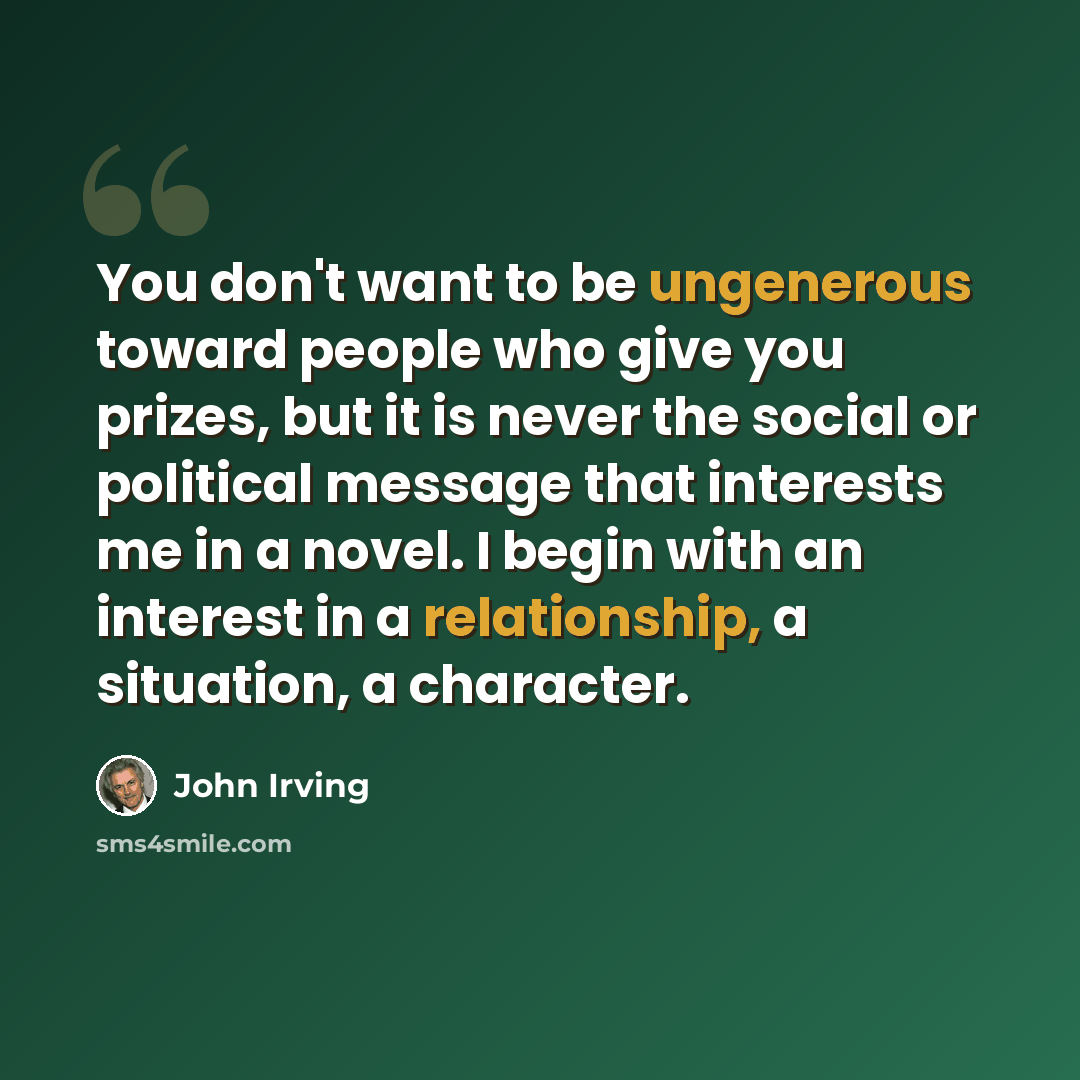 “You don't want to be ungenerous toward people who give you prizes, but it is never the social or political message that interests me in a novel. I begin with an interest in a relationship, a situation, a character.” quote by John Irving